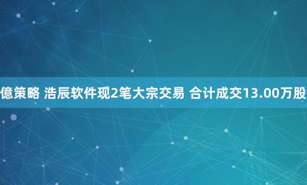 億策略 浩辰软件现2笔大宗交易 合计成交13.00万股