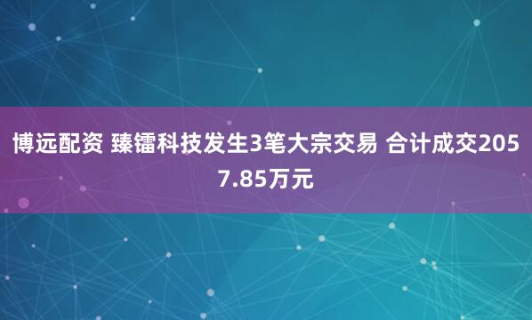 博远配资 臻镭科技发生3笔大宗交易 合计成交2057.85万元