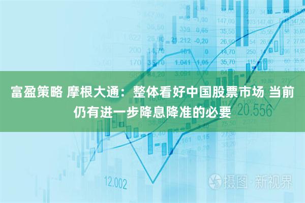富盈策略 摩根大通：整体看好中国股票市场 当前仍有进一步降息降准的必要