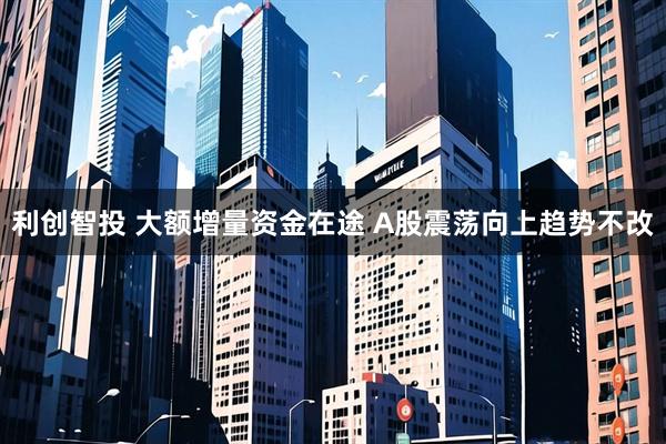 利创智投 大额增量资金在途 A股震荡向上趋势不改