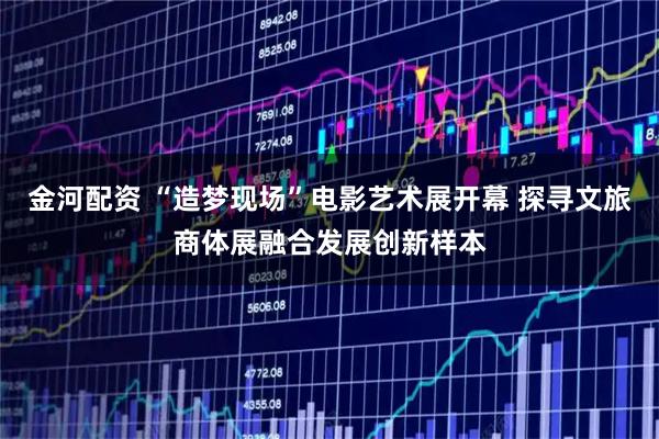 金河配资 “造梦现场”电影艺术展开幕 探寻文旅商体展融合发展创新样本