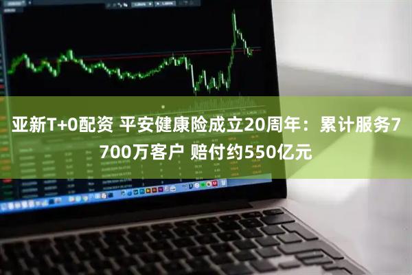 亚新T+0配资 平安健康险成立20周年：累计服务7700万客户 赔付约550亿元