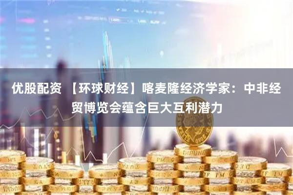 优股配资 【环球财经】喀麦隆经济学家：中非经贸博览会蕴含巨大互利潜力