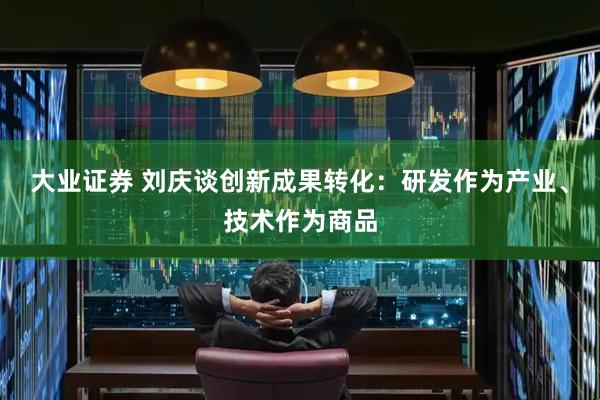 大业证券 刘庆谈创新成果转化：研发作为产业、技术作为商品