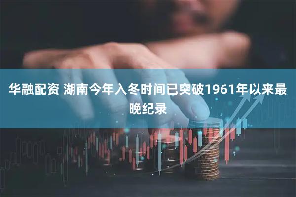 华融配资 湖南今年入冬时间已突破1961年以来最晚纪录