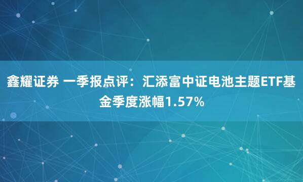 鑫耀证券 一季报点评：汇添富中证电池主题ETF基金季度涨幅1.57%