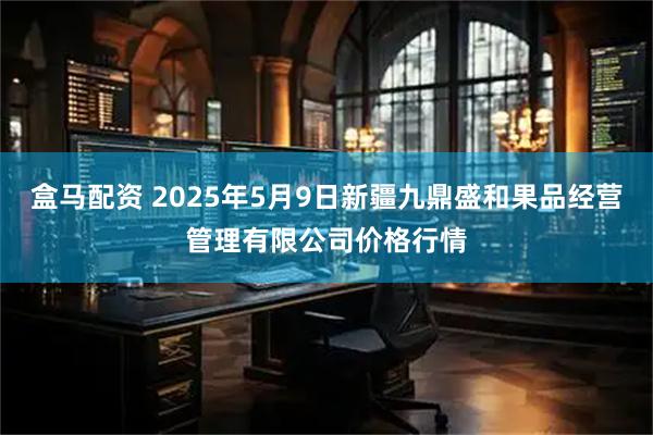 盒马配资 2025年5月9日新疆九鼎盛和果品经营管理有限公司价格行情
