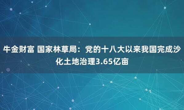 牛金财富 国家林草局:党的十八大以来我国完成沙化土地治理3.65亿亩