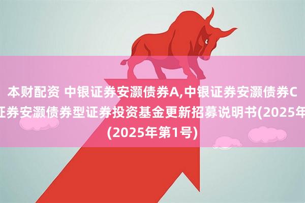 本财配资 中银证券安灏债券A,中银证券安灏债券C: 中银证券安灏债券型证券投资基金更新招募说明书(2025年第1号)
