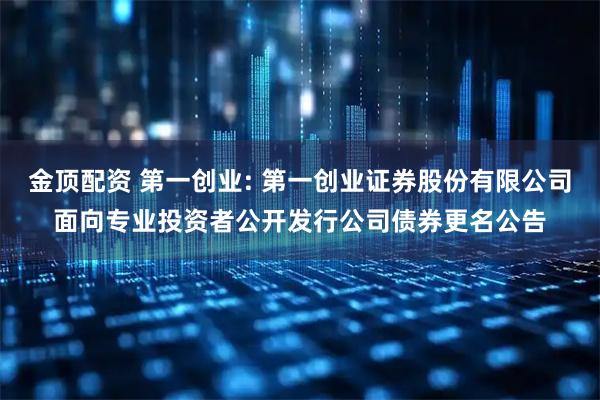 金顶配资 第一创业: 第一创业证券股份有限公司面向专业投资者公开发行公司债券更名公告