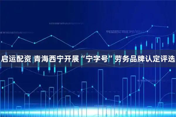 启运配资 青海西宁开展“宁字号”劳务品牌认定评选