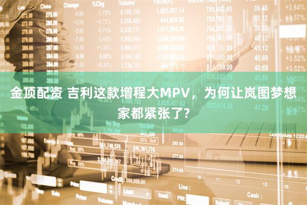 金顶配资 吉利这款增程大MPV，为何让岚图梦想家都紧张了?