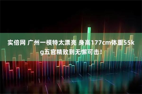 实倍网 广州一模特太漂亮 身高177cm体重55kg五官精致到无懈可击！