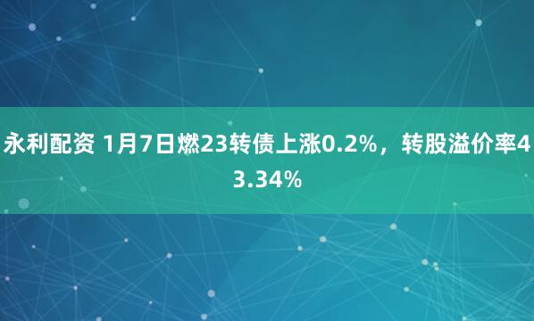 永利配资 1月7日燃23转债上涨0.2%，转股溢价率43.34%